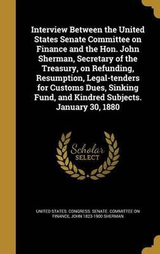 Interview Between the United States Senate Committee on Finance and the Hon. John Sherman, Secretary of the Treasury, on Refunding, Resumption, Legal-Tenders for Customs Dues, Sinking Fund, and Kindred Subjects. January 30, 1880