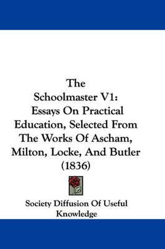 Cover image for The Schoolmaster V1: Essays on Practical Education, Selected from the Works of Ascham, Milton, Locke, and Butler (1836)