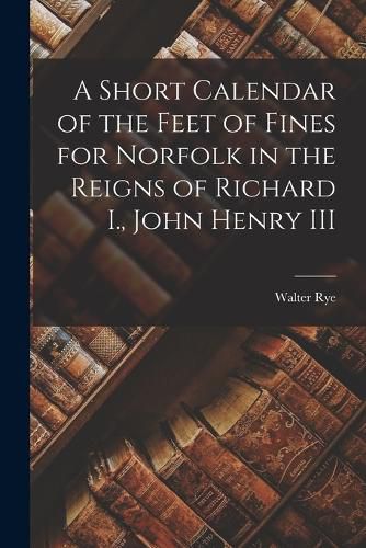 A Short Calendar of the Feet of Fines for Norfolk in the Reigns of Richard I., John Henry III