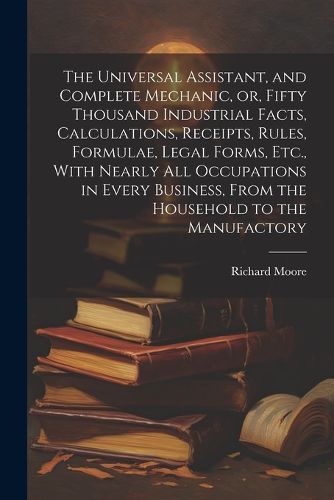 The Universal Assistant, and Complete Mechanic, or, Fifty Thousand Industrial Facts, Calculations, Receipts, Rules, Formulae, Legal Forms, Etc., With Nearly All Occupations in Every Business, From the Household to the Manufactory