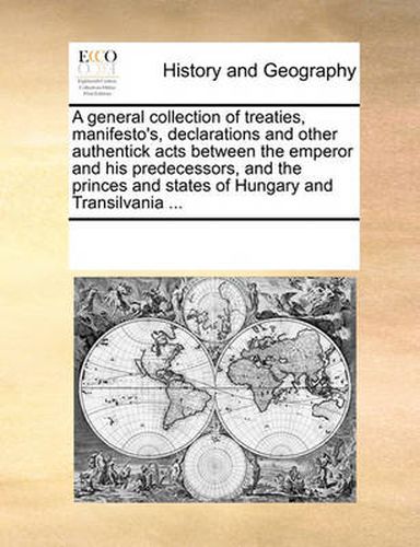 Cover image for A General Collection of Treaties, Manifesto's, Declarations and Other Authentick Acts Between the Emperor and His Predecessors, and the Princes and States of Hungary and Transilvania ...