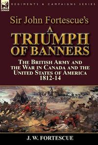 Cover image for Sir John Fortescue's A Triumph of Banners: the British Army and the War in Canada and the United States of America 1812-14