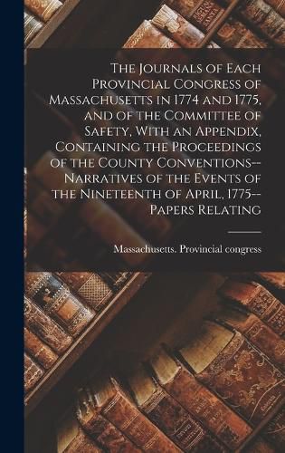 Cover image for The Journals of Each Provincial Congress of Massachusetts in 1774 and 1775, and of the Committee of Safety, With an Appendix, Containing the Proceedings of the County Conventions--narratives of the Events of the Nineteenth of April, 1775--papers Relating