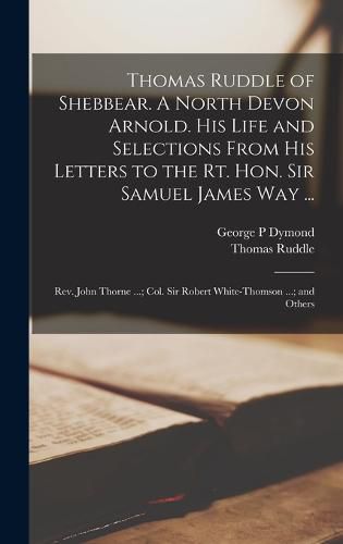 Thomas Ruddle of Shebbear. A North Devon Arnold. His Life and Selections From his Letters to the Rt. Hon. Sir Samuel James Way ...; Rev. John Thorne ...; Col. Sir Robert White-Thomson ...; and Others