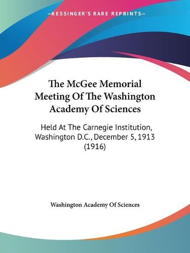 Cover image for The McGee Memorial Meeting of the Washington Academy of Sciences: Held at the Carnegie Institution, Washington D.C., December 5, 1913 (1916)