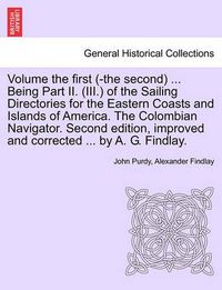 Cover image for Volume the First (-The Second) ... Being Part II. (III.) of the Sailing Directories for the Eastern Coasts and Islands of America. the Colombian Navigator. Second Edition, Improved and Corrected ... by A. G. Findlay.