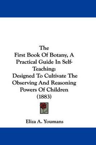 Cover image for The First Book of Botany, a Practical Guide in Self-Teaching: Designed to Cultivate the Observing and Reasoning Powers of Children (1883)
