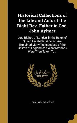 Cover image for Historical Collections of the Life and Acts of the Right REV. Father in God, John Aylmer: Lord Bishop of London, in the Reign of Queen Elizabeth: Wherein Are Explained Many Transactions of the Church of England and What Methods Were Then Taken To...