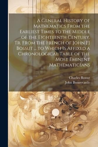 A General History of Mathematics From the Earliest Times to the Middle of the Eighteenth Century. Tr. From the French of John [!] Bossut ... to Which Is Affixed a Chronological Table of the Most Eminent Mathematicians