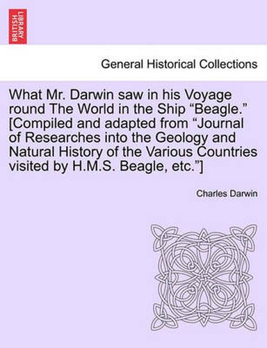 Cover image for What Mr. Darwin Saw in His Voyage Round the World in the Ship  Beagle.  [Compiled and Adapted from  Journal of Researches Into the Geology and Natural History of the Various Countries Visited by H.M.S. Beagle, Etc. ]