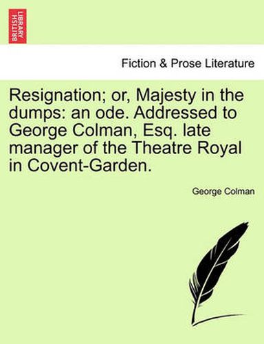 Cover image for Resignation; Or, Majesty in the Dumps: An Ode. Addressed to George Colman, Esq. Late Manager of the Theatre Royal in Covent-Garden.