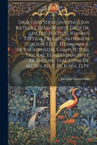 Cover image for Draconis Stratonicensis [or Rather J. Diassorinus] Liber De Metris Poeticis. Ioannis Tzetzae Exegesis In Homeri Iliadem, Ed. G. Hermannus. [with] Appendix, Complectens Trichae, Eliae Monachi Et Herodiani Tractatus De Metris, Ed. F. De Furia. [3 Pt