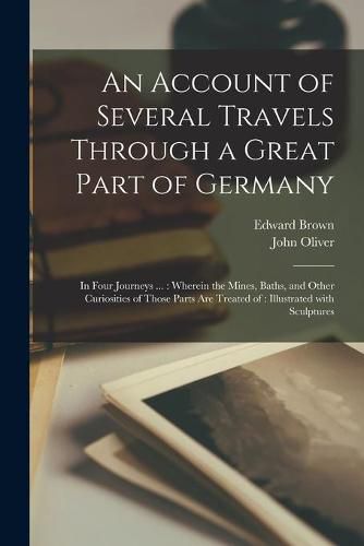 Cover image for An Account of Several Travels Through a Great Part of Germany: in Four Journeys ...: Wherein the Mines, Baths, and Other Curiosities of Those Parts Are Treated of: Illustrated With Sculptures