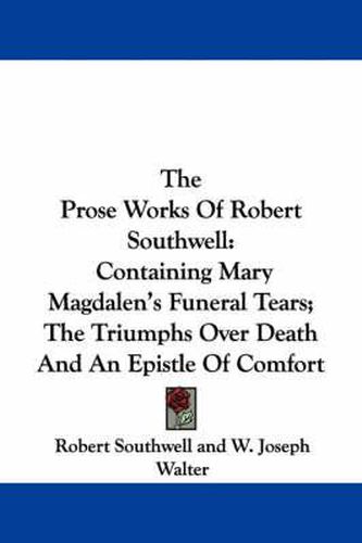 The Prose Works of Robert Southwell: Containing Mary Magdalen's Funeral Tears; The Triumphs Over Death and an Epistle of Comfort