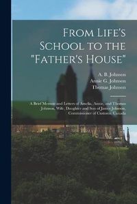 Cover image for From Life's School to the Father's House [microform]: a Brief Memoir and Letters of Amelia, Annie, and Thomas Johnson, Wife, Daughter and Son of James Johnson, Commissioner of Customs, Canada