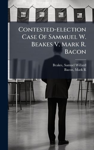 Cover image for Contested-election Case Of Sammuel W. Beakes V. Mark R. Bacon