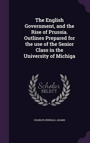 Cover image for The English Government, and the Rise of Prussia. Outlines Prepared for the Use of the Senior Class in the University of Michiga