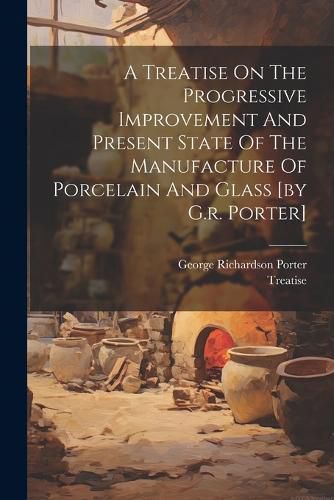 Cover image for A Treatise On The Progressive Improvement And Present State Of The Manufacture Of Porcelain And Glass [by G.r. Porter]