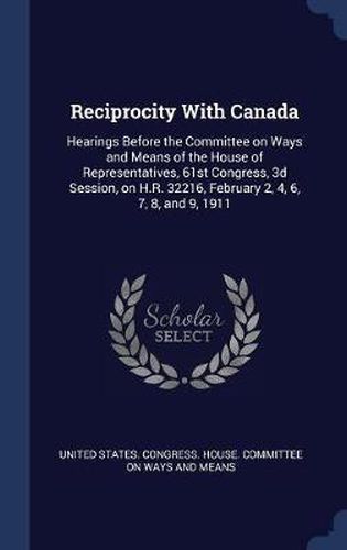 Cover image for Reciprocity with Canada: Hearings Before the Committee on Ways and Means of the House of Representatives, 61st Congress, 3D Session, on H.R. 32216, February 2, 4, 6, 7, 8, and 9, 1911