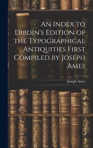 Cover image for An Index to Dibdin's Edition of the Typographical Antiquities First Compiled by Joseph Ames