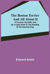 Cover image for The Boston Terrier and All About It; A Practical, Scientific, and Up to Date Guide to the Breeding of the American Dog