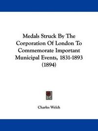 Cover image for Medals Struck by the Corporation of London to Commemorate Important Municipal Events, 1831-1893 (1894)