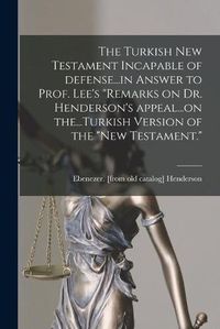 Cover image for The Turkish New Testament Incapable of Defense...in Answer to Prof. Lee's Remarks on Dr. Henderson's Appeal...on The...Turkish Version of the New Testament.