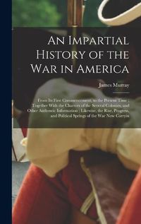 Cover image for An Impartial History of the war in America; From its First Commencement, to the Present Time; Together With the Charters of the Several Colonies, and Other Authentic Information; Likewise, the Rise, Progress, and Political Springs of the war now Carryin