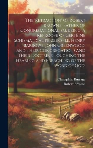 Cover image for The 'retraction' of Robert Browne, Father of Congregationalism, Being 'A Reproofe of Certeine Schismatical Persons (i.e. Henry Barrowe, John Greenwood, and Their Congregation) and Their Doctrine Touching the Hearing and Preaching of the Word of God'