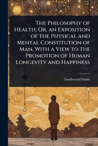 Cover image for The Philosophy of Health; Or, an Exposition of the Physical and Mental Constitution of Man, With a View to the Promotion of Human Longevity and Happiness