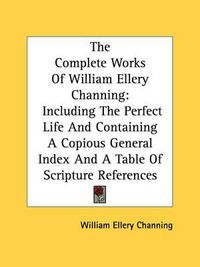Cover image for The Complete Works of William Ellery Channing: Including the Perfect Life and Containing a Copious General Index and a Table of Scripture References