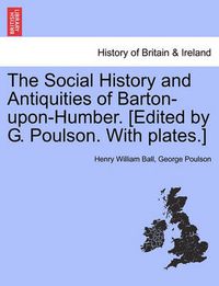 Cover image for The Social History and Antiquities of Barton-Upon-Humber. [Edited by G. Poulson. with Plates.]