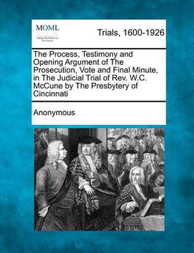 Cover image for The Process, Testimony and Opening Argument of the Prosecution, Vote and Final Minute, in the Judicial Trial of REV. W.C. McCune by the Presbytery of Cincinnati