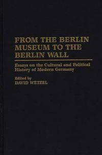 Cover image for From the Berlin Museum to the Berlin Wall: Essays on the Cultural and Political History of Modern Germany