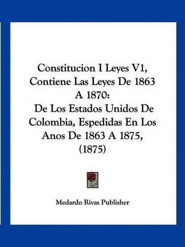 Cover image for Constitucion I Leyes V1, Contiene Las Leyes de 1863 a 1870: de Los Estados Unidos de Colombia, Espedidas En Los Anos de 1863 a 1875, (1875)