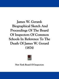 Cover image for James W. Gerard: Biographical Sketch And Proceedings Of The Board Of Inspectors Of Common Schools In Reference To The Death Of James W. Gerard (1874)