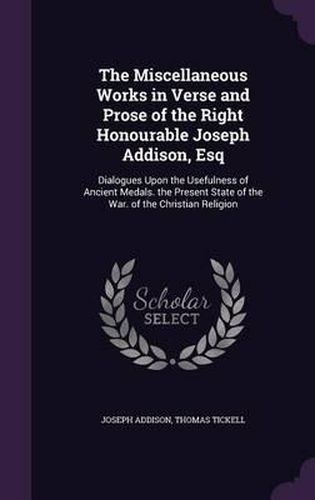 Cover image for The Miscellaneous Works in Verse and Prose of the Right Honourable Joseph Addison, Esq: Dialogues Upon the Usefulness of Ancient Medals. the Present State of the War. of the Christian Religion