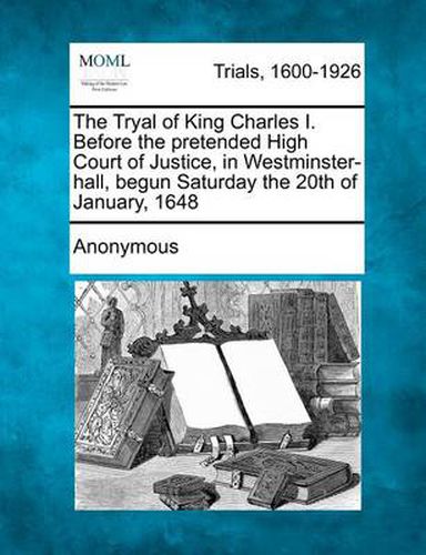 Cover image for The Tryal of King Charles I. Before the Pretended High Court of Justice, in Westminster-Hall, Begun Saturday the 20th of January, 1648