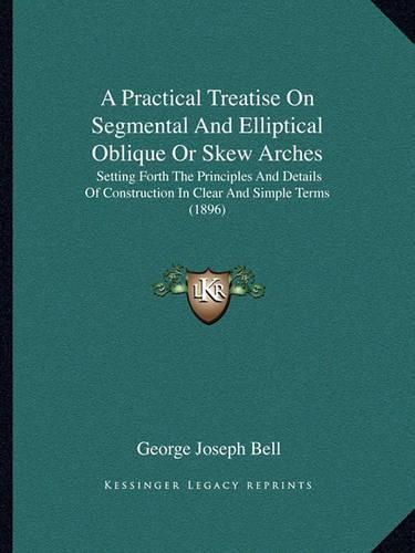 A Practical Treatise on Segmental and Elliptical Oblique or Skew Arches: Setting Forth the Principles and Details of Construction in Clear and Simple Terms (1896)