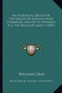 Cover image for An Historical Sketch of the Origin of English Prose Literature, and of Its Progress Till the Reign of James I (1835)