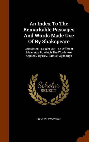 An Index to the Remarkable Passages and Words Made Use of by Shakspeare: Calculated to Point Out the Different Meanings to Which the Words Are Applied / By REV. Samuel Ayscough