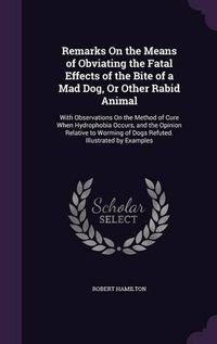 Cover image for Remarks on the Means of Obviating the Fatal Effects of the Bite of a Mad Dog, or Other Rabid Animal: With Observations on the Method of Cure When Hydrophobia Occurs, and the Opinion Relative to Worming of Dogs Refuted. Illustrated by Examples