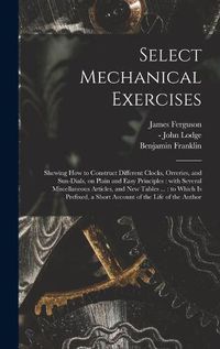 Cover image for Select Mechanical Exercises: Shewing How to Construct Different Clocks, Orreries, and Sun-dials, on Plain and Easy Principles: With Several Miscellaneous Articles, and New Tables ...: to Which is Prefixed, a Short Account of the Life of the Author