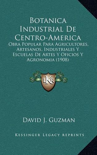 Botanica Industrial de Centro-America: Obra Popular Para Agricultores, Artesanos, Industriales y Escuelas de Artes y Oficios y Agronomia (1908)