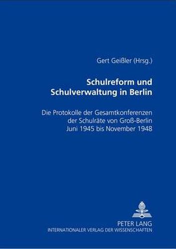 Schulreform Und Schulverwaltung in Berlin: Die Protokolle Der Gesamtkonferenzen Der Schulraete Von Gross-Berlin, Juni 1945 Bis November 1948