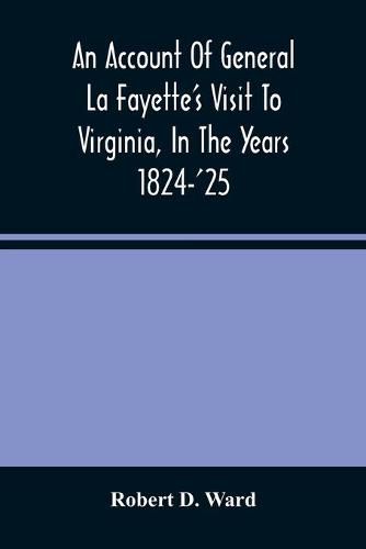 An Account Of General La Fayette'S Visit To Virginia, In The Years 1824-'25, Containing Full Circumstantial Reports Of His Receptions In Washington, Alexandria, Mount Vernon, Yorktown, Williamsburg, Norfolk, Richmond, Petersburg, Goochland, Fluvanna, Monticel