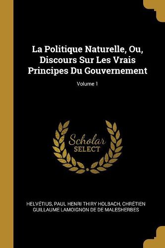 Cover image for La Politique Naturelle, Ou, Discours Sur Les Vrais Principes Du Gouvernement; Volume 1