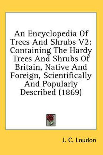 Cover image for An Encyclopedia of Trees and Shrubs V2: Containing the Hardy Trees and Shrubs of Britain, Native and Foreign, Scientifically and Popularly Described (1869)