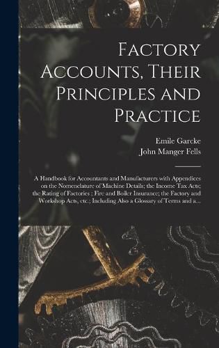 Factory Accounts, Their Principles and Practice; a Handbook for Accountants and Manufacturers With Appendices on the Nomenclature of Machine Details; the Income Tax Acts; the Rating of Factories; Fire and Boiler Insurance; the Factory and Workshop...