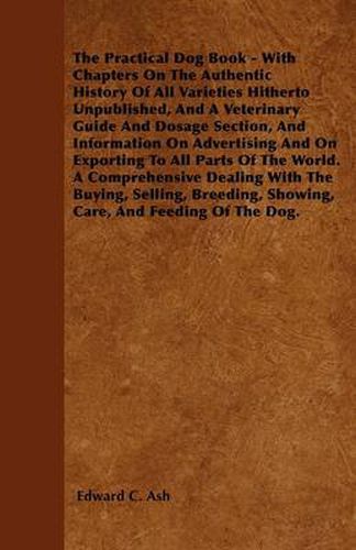 The Practical Dog Book - With Chapters On The Authentic History Of All Varieties Hitherto Unpublished, And A Veterinary Guide And Dosage Section, And Information On Advertising And On Exporting To All Parts Of The World. A Comprehensive Dealing With The B